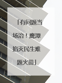 有问题当场治！鹰潭掐灭民生难题火苗
